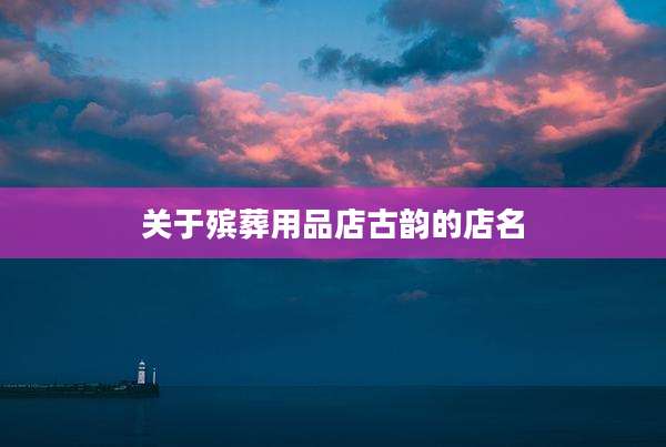 关于殡葬用品店古韵的店名