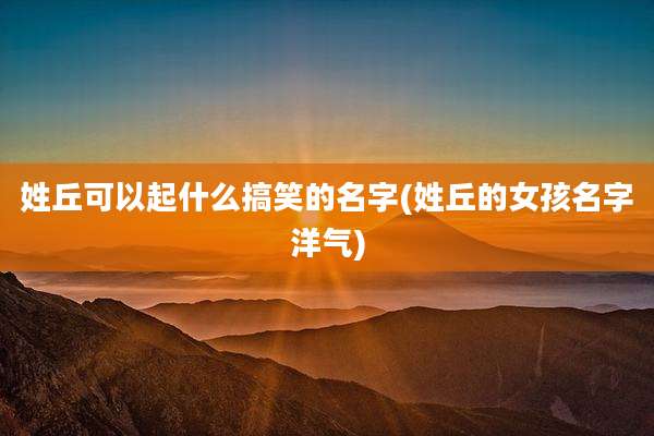 姓丘可以起什么搞笑的名字(姓丘的女孩名字洋气)