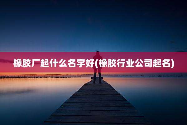 橡胶厂起什么名字好(橡胶行业公司起名)