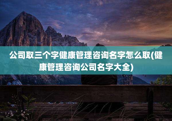 公司取三个字健康管理咨询名字怎么取(健康管理咨询公司名字大全)