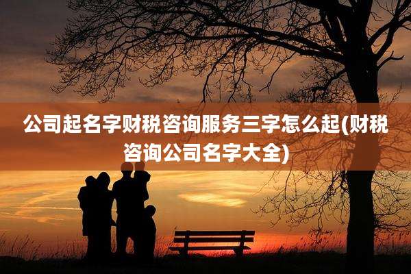 公司起名字财税咨询服务三字怎么起(财税咨询公司名字大全)