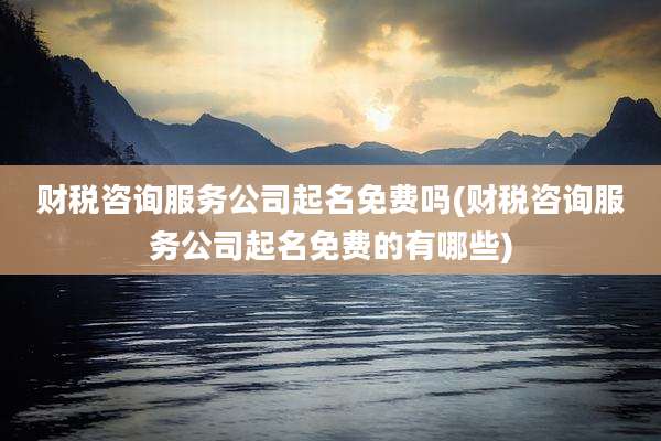 财税咨询服务公司起名免费吗(财税咨询服务公司起名免费的有哪些)