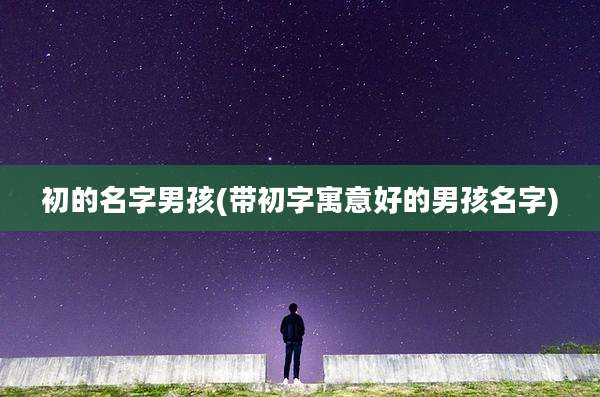初的名字男孩(带初字寓意好的男孩名字)