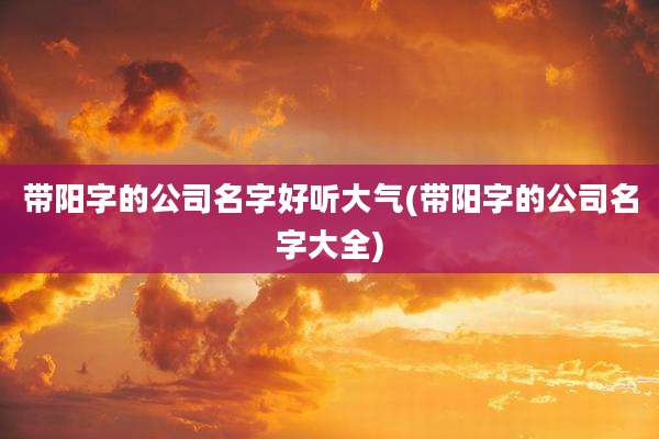 带阳字的公司名字好听大气(带阳字的公司名字大全)