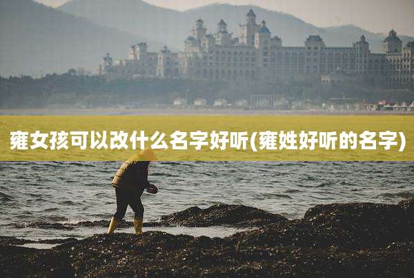 雍女孩可以改什么名字好听(雍姓好听的名字)