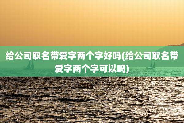 给公司取名带爱字两个字好吗(给公司取名带爱字两个字可以吗)