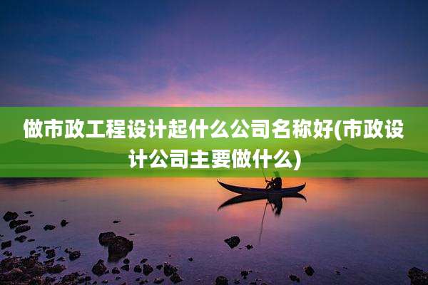 做市政工程设计起什么公司名称好(市政设计公司主要做什么)