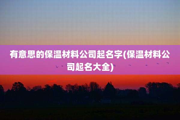 有意思的保温材料公司起名字(保温材料公司起名大全)