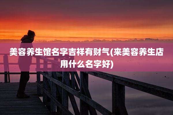 美容养生馆名字吉祥有财气(来美容养生店用什么名字好)