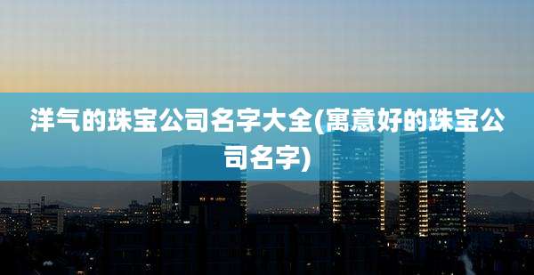 洋气的珠宝公司名字大全(寓意好的珠宝公司名字)