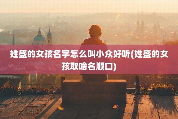 姓盛的女孩名字怎么叫小众好听(姓盛的女孩取啥名顺口)