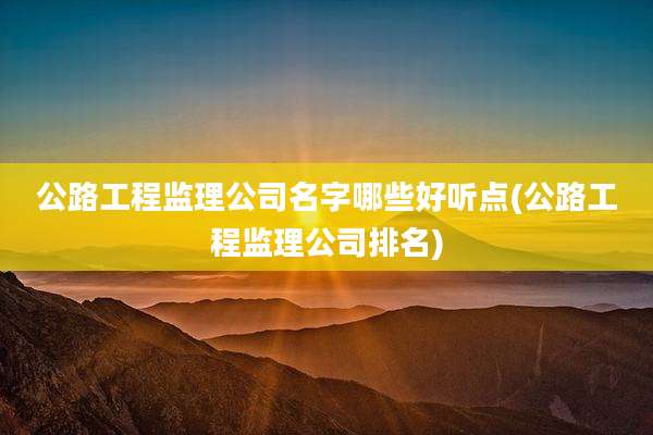 公路工程监理公司名字哪些好听点(公路工程监理公司排名)