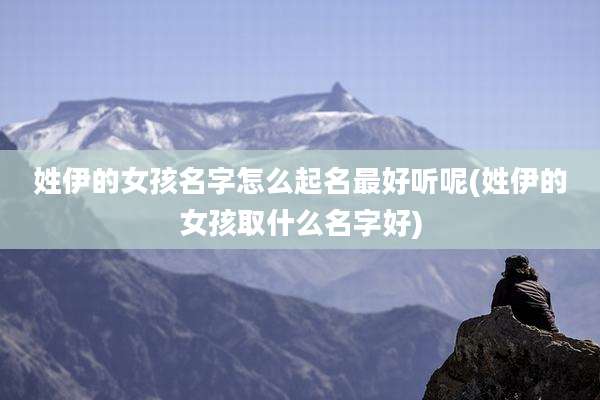 姓伊的女孩名字怎么起名最好听呢(姓伊的女孩取什么名字好)