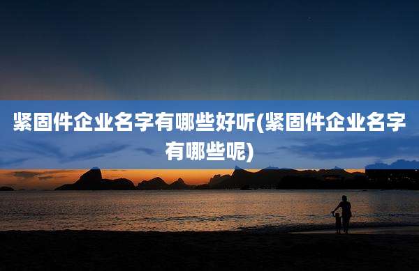 紧固件企业名字有哪些好听(紧固件企业名字有哪些呢)