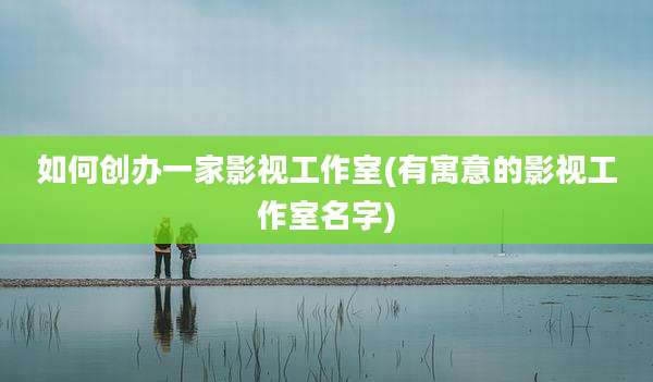 如何创办一家影视工作室(有寓意的影视工作室名字)