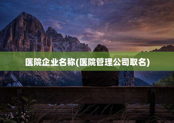 医院企业名称(医院管理公司取名)