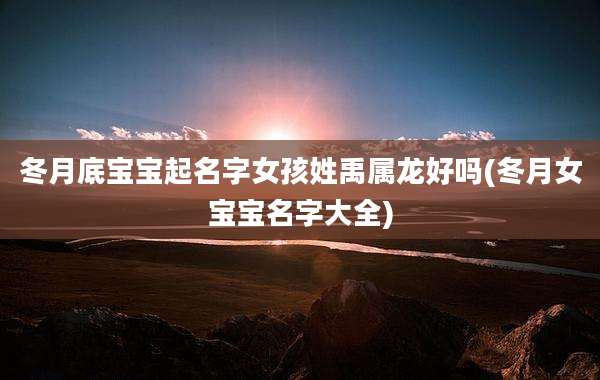 冬月底宝宝起名字女孩姓禹属龙好吗(冬月女宝宝名字大全)