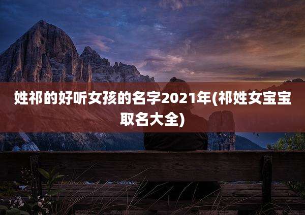 姓祁的好听女孩的名字2021年(祁姓女宝宝取名大全)
