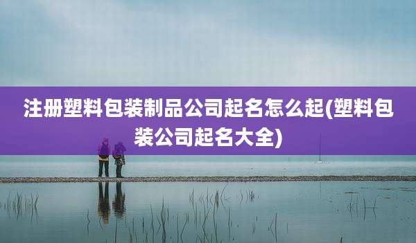 注册塑料包装制品公司起名怎么起(塑料包装公司起名大全)