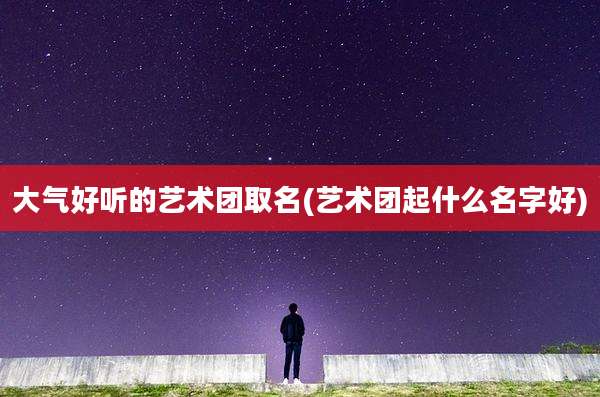 大气好听的艺术团取名(艺术团起什么名字好)