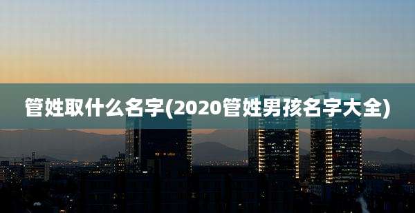 管姓取什么名字(2020管姓男孩名字大全)