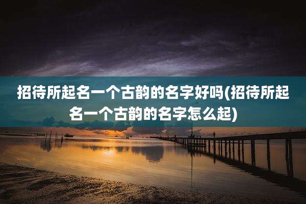 招待所起名一个古韵的名字好吗(招待所起名一个古韵的名字怎么起)