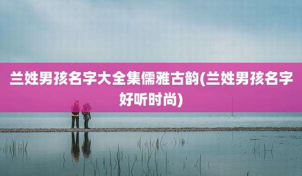 兰姓男孩名字大全集儒雅古韵(兰姓男孩名字好听时尚)