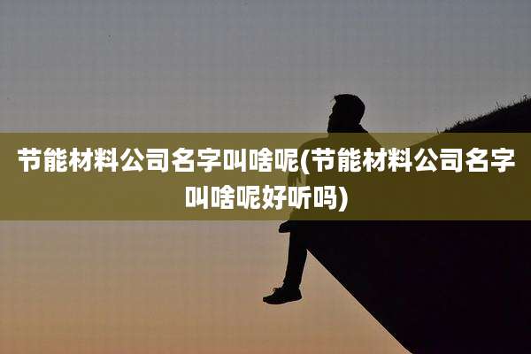 节能材料公司名字叫啥呢(节能材料公司名字叫啥呢好听吗)