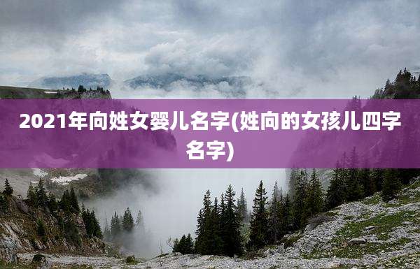2021年向姓女婴儿名字(姓向的女孩儿四字名字)