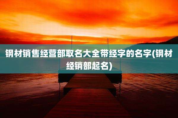 钢材销售经营部取名大全带经字的名字(钢材经销部起名)