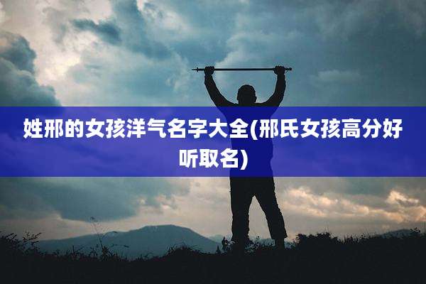 姓邢的女孩洋气名字大全(邢氏女孩高分好听取名)