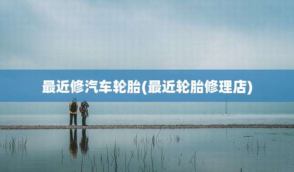 最近修汽车轮胎(最近轮胎修理店)