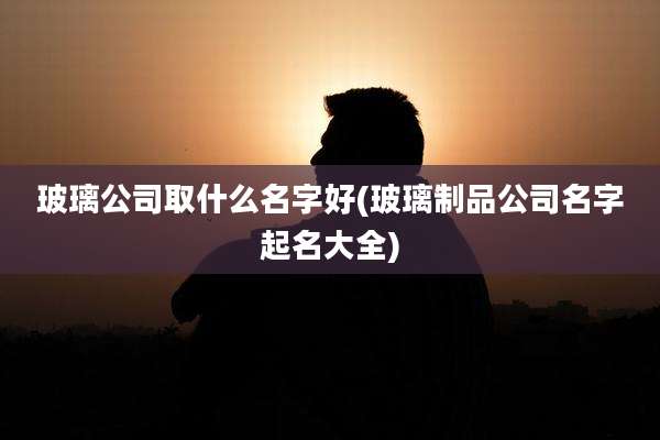 玻璃公司取什么名字好(玻璃制品公司名字起名大全)