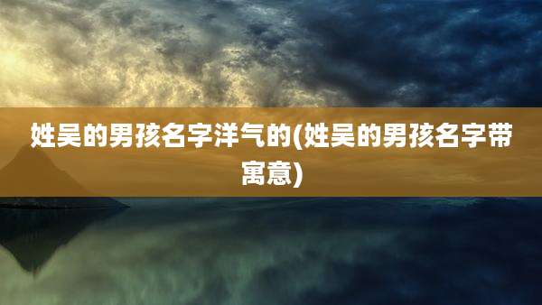 姓吴的男孩名字洋气的(姓吴的男孩名字带寓意)