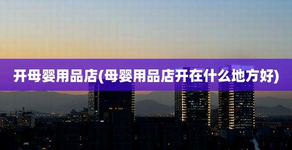 开母婴用品店(母婴用品店开在什么地方好)