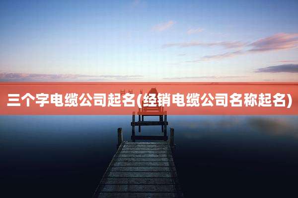 三个字电缆公司起名(经销电缆公司名称起名)