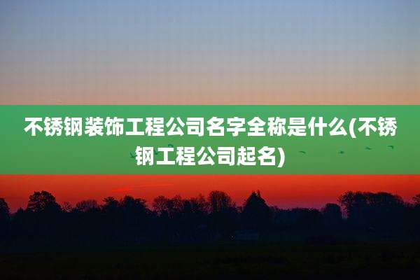 不锈钢装饰工程公司名字全称是什么(不锈钢工程公司起名)