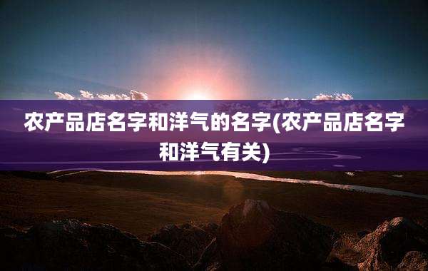 农产品店名字和洋气的名字(农产品店名字和洋气有关)