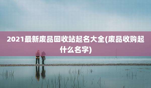2021最新废品回收站起名大全(废品收购起什么名字)