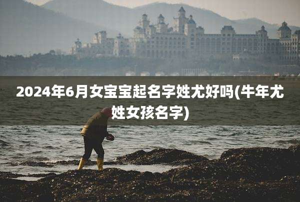 2024年6月女宝宝起名字姓尤好吗(牛年尤姓女孩名字)