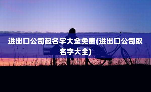 进出口公司起名字大全免费(进出口公司取名字大全)