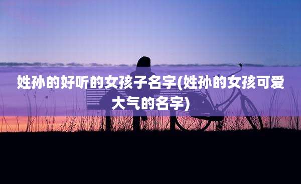 姓孙的好听的女孩子名字(姓孙的女孩可爱大气的名字)