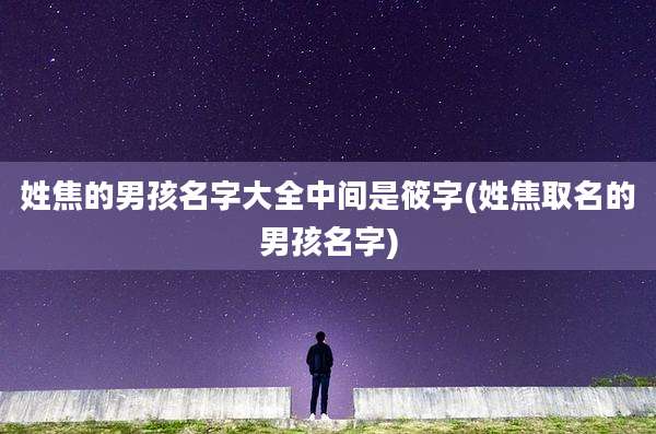 姓焦的男孩名字大全中间是筱字(姓焦取名的男孩名字)
