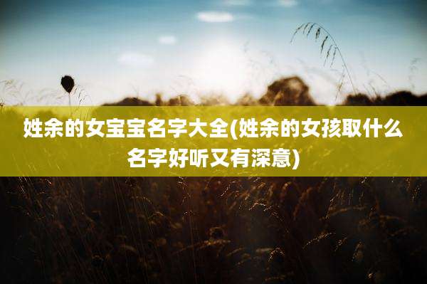 姓余的女宝宝名字大全(姓余的女孩取什么名字好听又有深意)