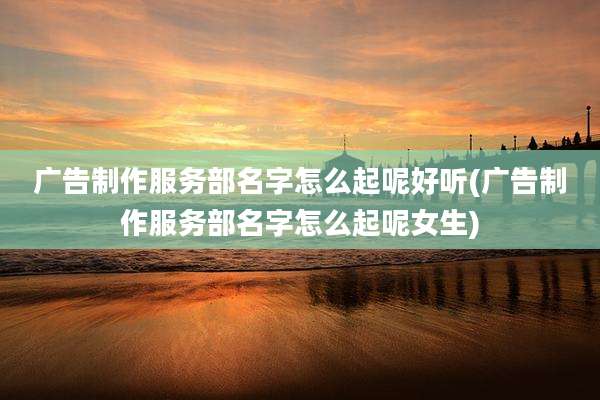 广告制作服务部名字怎么起呢好听(广告制作服务部名字怎么起呢女生)