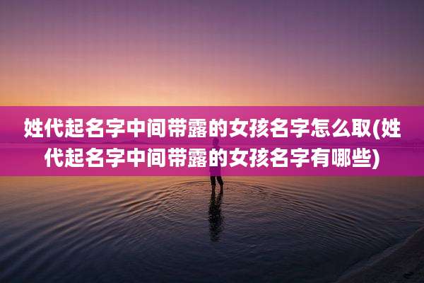 姓代起名字中间带露的女孩名字怎么取(姓代起名字中间带露的女孩名字有哪些)