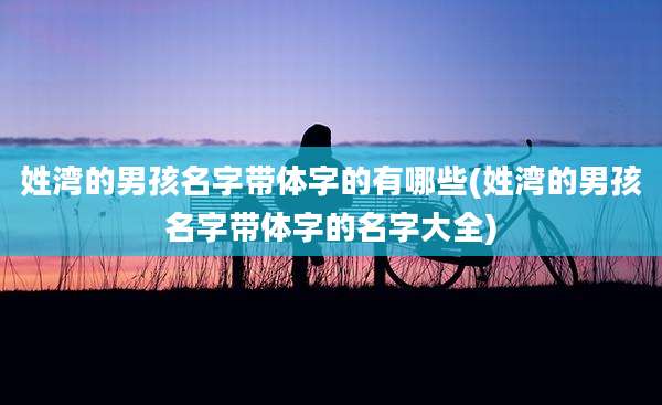姓湾的男孩名字带体字的有哪些(姓湾的男孩名字带体字的名字大全)