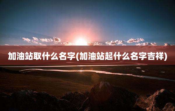 加油站取什么名字(加油站起什么名字吉祥)