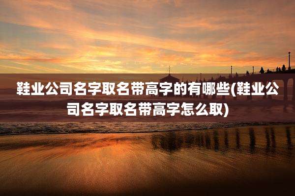 鞋业公司名字取名带高字的有哪些(鞋业公司名字取名带高字怎么取)