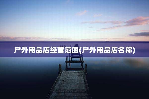 户外用品店经营范围(户外用品店名称)